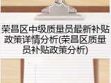 荣昌区中级质量员最新补贴政策详情分析(荣昌区质量员补贴政策分析)