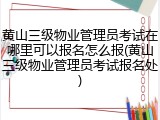 黄山三级物业管理员考试在哪里可以报名怎么报(黄山三级物业管理员考试报名处)