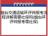 烟台交通运输环评师报考流程详解需要社保吗(烟台环评师报考需社保)