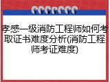孝感一级消防工程师如何考取证书难度分析(消防工程师考证难度)