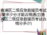 青浦区二级应急救援员考试要多少分才能合格通过(青浦区二级应急救援员考试合格分多少)