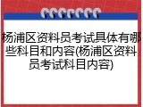 杨浦区资料员考试具体有哪些科目和内容(杨浦区资料员考试科目内容)
