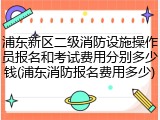浦东新区二级消防设施操作员报名和考试费用分别多少钱(浦东消防报名费用多少)