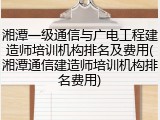 湘潭一级通信与广电工程建造师培训机构排名及费用(湘潭通信建造师培训机构排名费用)