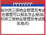 哈尔滨三级物业管理员考试在哪里可以报名怎么报(哈尔滨三级物业管理员考试报名地点)
