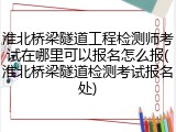 淮北桥梁隧道工程检测师考试在哪里可以报名怎么报(淮北桥梁隧道检测考试报名处)