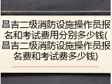 昌吉二级消防设施操作员报名和考试费用分别多少钱(昌吉二级消防设施操作员报名费和考试费多少钱)