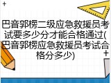 巴音郭楞二级应急救援员考试要多少分才能合格通过(巴音郭楞应急救援员考试合格分多少)