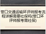 营口交通运输环评师报考流程详解需要社保吗(营口环评师报考需社保)