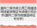 潮州二级市政公用工程建造师技能资格证书详细介绍分析(潮州二级市政建造师证书分析)