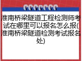 淮南桥梁隧道工程检测师考试在哪里可以报名怎么报(淮南桥梁隧道检测考试报名处)