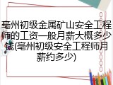亳州初级金属矿山安全工程师的工资一般月薪大概多少钱(亳州初级安全工程师月薪约多少)