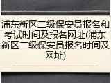 浦东新区二级保安员报名和考试时间及报名网址(浦东新区二级保安员报名时间及网址)