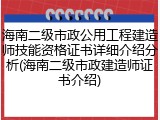 海南二级市政公用工程建造师技能资格证书详细介绍分析(海南二级市政建造师证书介绍)