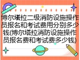 博尔塔拉二级消防设施操作员报名和考试费用分别多少钱(博尔塔拉消防设施操作员报名费和考试费多少钱)