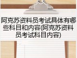 阿克苏资料员考试具体有哪些科目和内容(阿克苏资料员考试科目内容)