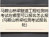 马鞍山桥梁隧道工程检测师考试在哪里可以报名怎么报(马鞍山桥梁检测考试报名处)