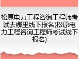 松原电力工程咨询工程师考试去哪里线下报名(松原电力工程咨询工程师考试线下报名)