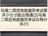 乌海二级应急救援员考试要多少分才能合格通过(乌海二级应急救援员考试合格分多少)