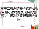 南宁二级消防安全管理员报名和考试时间及报名网址(南宁二级消防管理员报名时间)