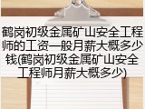 鹤岗初级金属矿山安全工程师的工资一般月薪大概多少钱(鹤岗初级金属矿山安全工程师月薪大概多少)
