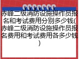 赤峰二级消防设施操作员报名和考试费用分别多少钱(赤峰二级消防设施操作员报名费用和考试费用各多少钱)