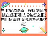 白山桥梁隧道工程检测师考试在哪里可以报名怎么报(白山桥梁隧道检测考试报名处)