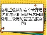 柳州二级消防安全管理员报名和考试时间及报名网址(柳州二级消防管理员报名时间)