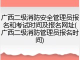 广西二级消防安全管理员报名和考试时间及报名网址(广西二级消防管理员报名时间)