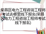 荣昌区电力工程咨询工程师考试去哪里线下报名(荣昌区电力工程咨询工程师考试线下报名)
