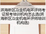 滨海新区冶金机电环评师考证报考培训机构怎么选(滨海新区冶金机电环评师培训机构选)