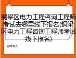 铜梁区电力工程咨询工程师考试去哪里线下报名(铜梁区电力工程咨询工程师考试线下报名)