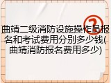 曲靖二级消防设施操作员报名和考试费用分别多少钱(曲靖消防报名费用多少)
