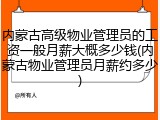 内蒙古高级物业管理员的工资一般月薪大概多少钱(内蒙古物业管理员月薪约多少)