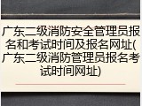 广东二级消防安全管理员报名和考试时间及报名网址(广东二级消防管理员报名考试时间网址)