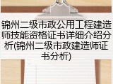 锦州二级市政公用工程建造师技能资格证书详细介绍分析(锦州二级市政建造师证书分析)