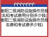 衡阳二级消防设施操作员报名和考试费用分别多少钱(衡阳二级消防设施操作员报名费和考试费多少钱)