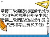 常德二级消防设施操作员报名和考试费用分别多少钱(常德二级消防设施操作员报名费和考试费多少钱)