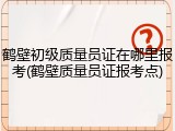 鹤壁初级质量员证在哪里报考(鹤壁质量员证报考点)