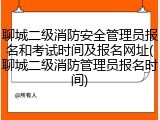 聊城二级消防安全管理员报名和考试时间及报名网址(聊城二级消防管理员报名时间)