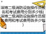 淄博二级消防设施操作员报名和考试费用分别多少钱(淄博二级消防设施操作员报名费用和考试费用各多少钱)