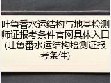 吐鲁番水运结构与地基检测师证报考条件官网具体入口(吐鲁番水运结构检测证报考条件)