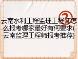 云南水利工程监理工程师怎么报考哪家最好有何要求(云南监理工程师报考推荐)
