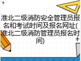 淮北二级消防安全管理员报名和考试时间及报名网址(淮北二级消防管理员报名时间)