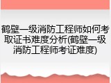 鹤壁一级消防工程师如何考取证书难度分析(鹤壁一级消防工程师考证难度)