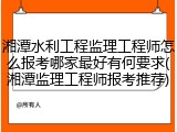 湘潭水利工程监理工程师怎么报考哪家最好有何要求(湘潭监理工程师报考推荐)