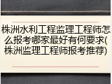 株洲水利工程监理工程师怎么报考哪家最好有何要求(株洲监理工程师报考推荐)