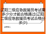 辽阳二级应急救援员考试要多少分才能合格通过(辽阳二级应急救援员考试合格分多少)