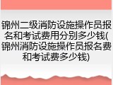 锦州二级消防设施操作员报名和考试费用分别多少钱(锦州消防设施操作员报名费和考试费多少钱)