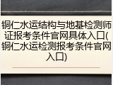 铜仁水运结构与地基检测师证报考条件官网具体入口(铜仁水运检测报考条件官网入口)
